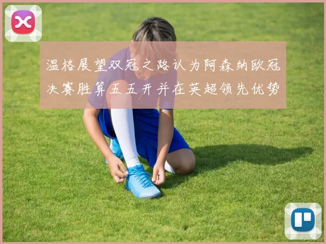 温格展望双冠之路认为阿森纳欧冠决赛胜算五五开并在英超领先优势明显