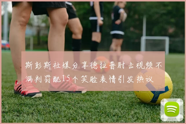 斯彭斯社媒分享德拉普肘击视频不满判罚配15个笑脸表情引发热议