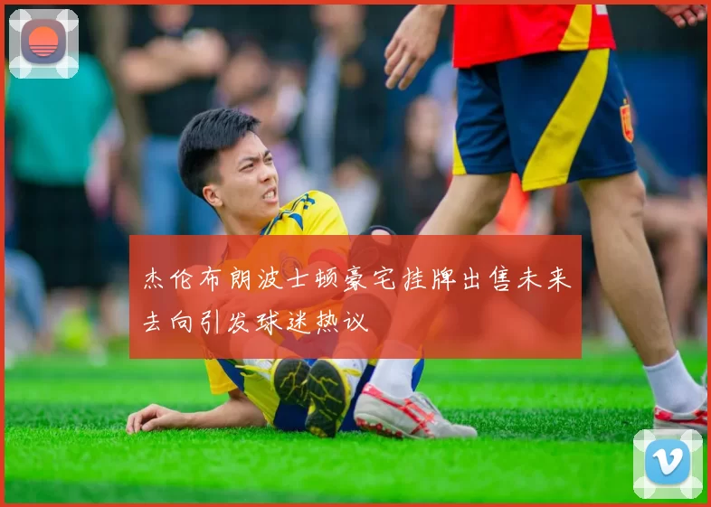 杰伦布朗波士顿豪宅挂牌出售未来去向引发球迷热议