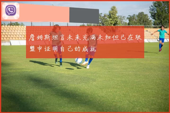 詹姆斯坦言未来充满未知但已在联盟中证明自己的成就