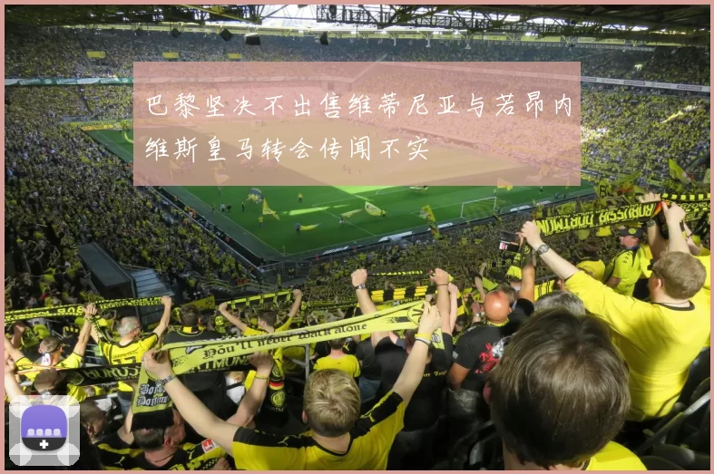 巴黎坚决不出售维蒂尼亚与若昂内维斯皇马转会传闻不实