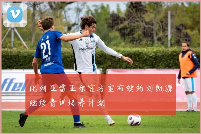 比利亚雷亚尔官方宣布续约刘凯源继续青训培养计划