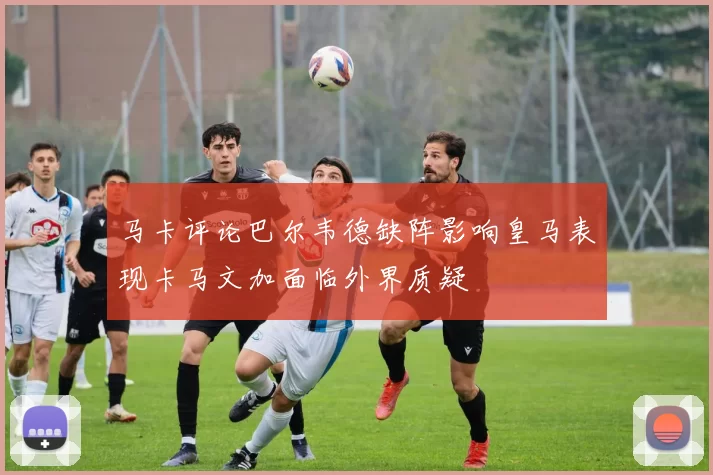 马卡评论巴尔韦德缺阵影响皇马表现卡马文加面临外界质疑