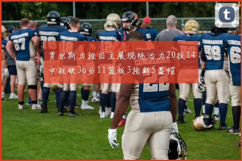 贾尔斯力挫旧主展现统治力20投14中狂砍36分11篮板3抢断5盖帽