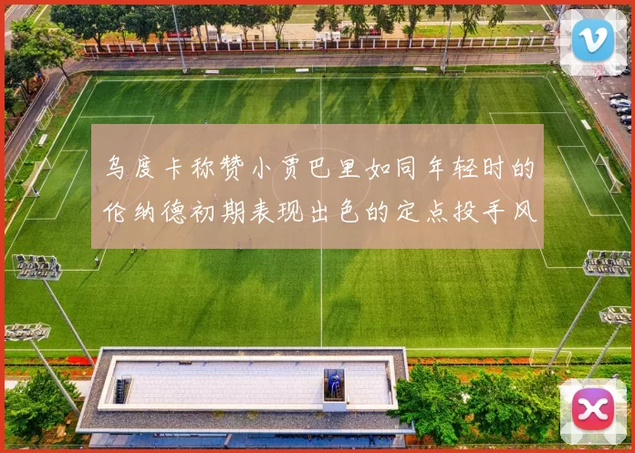 乌度卡称赞小贾巴里如同年轻时的伦纳德初期表现出色的定点投手风格
