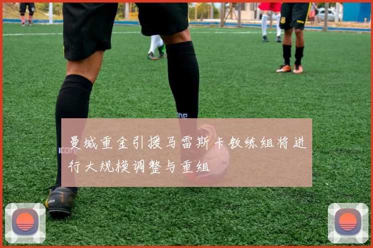 曼城重金引援马雷斯卡教练组将进行大规模调整与重组