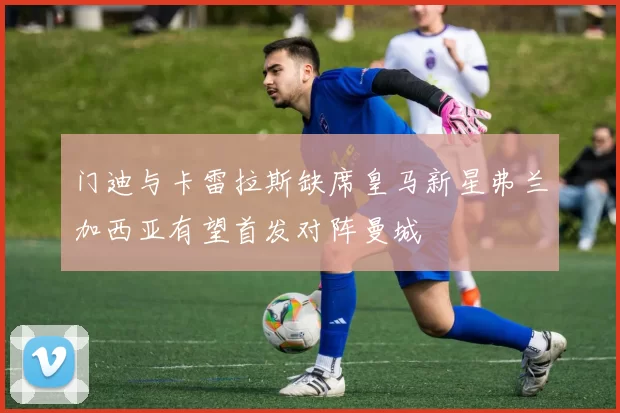 门迪与卡雷拉斯缺席皇马新星弗兰加西亚有望首发对阵曼城