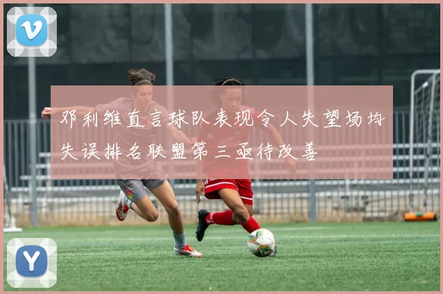 邓利维直言球队表现令人失望场均失误排名联盟第三亟待改善