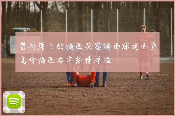 替补席上的梅西笑容满面球迷齐声高呼梅西名字热情洋溢