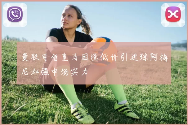 曼联可借皇马困境低价引进琼阿梅尼加强中场实力