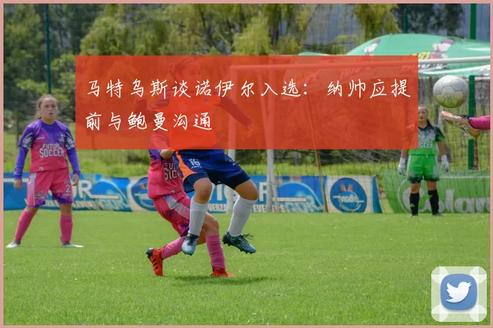 马特乌斯谈诺伊尔入选：纳帅应提前与鲍曼沟通
